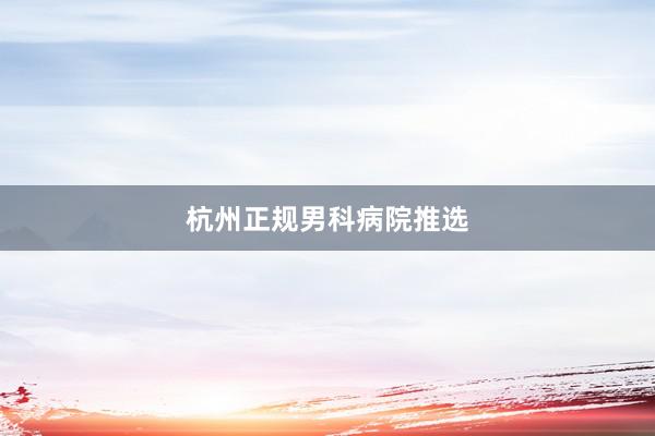 杭州正规男科病院推选